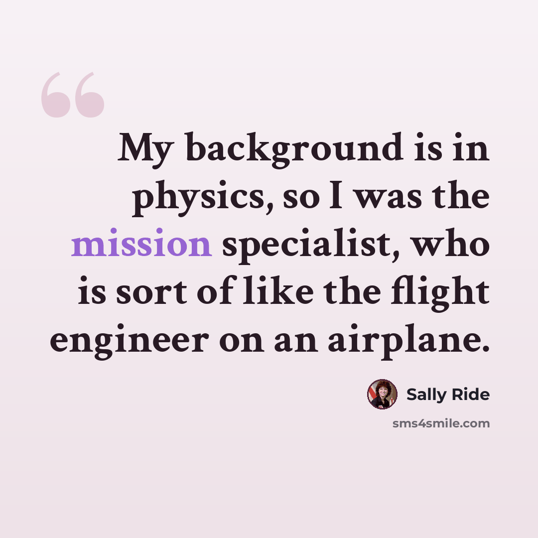 “My background is in physics, so I was the mission specialist, who is sort of like the flight engineer on an airplane.” quote by Sally Ride