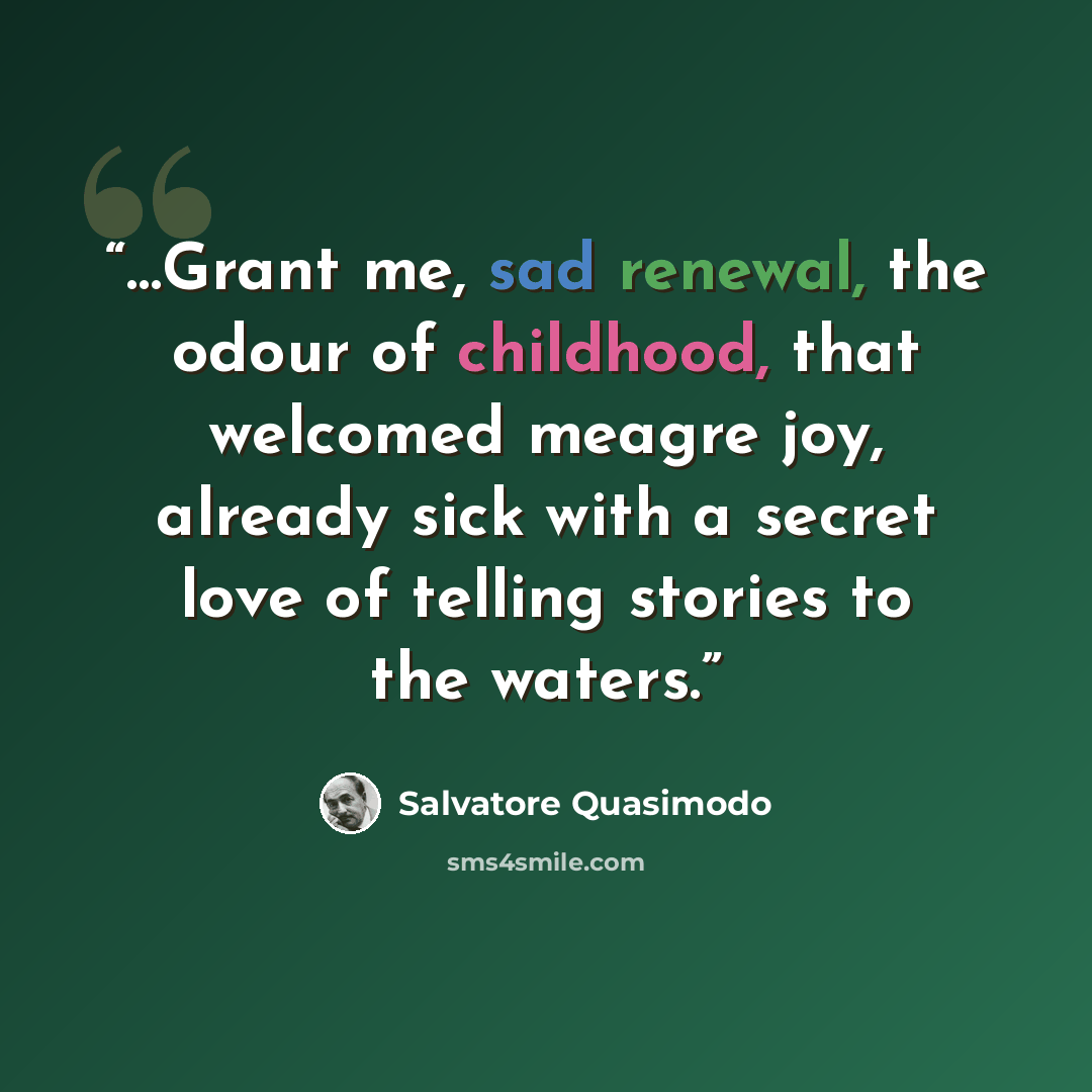 “…Grant me, sad renewal, the odour of childhood, that welcomed meagre joy, already sick with a secret love of telling stories to the waters.” quote by Salvatore Quasimodo