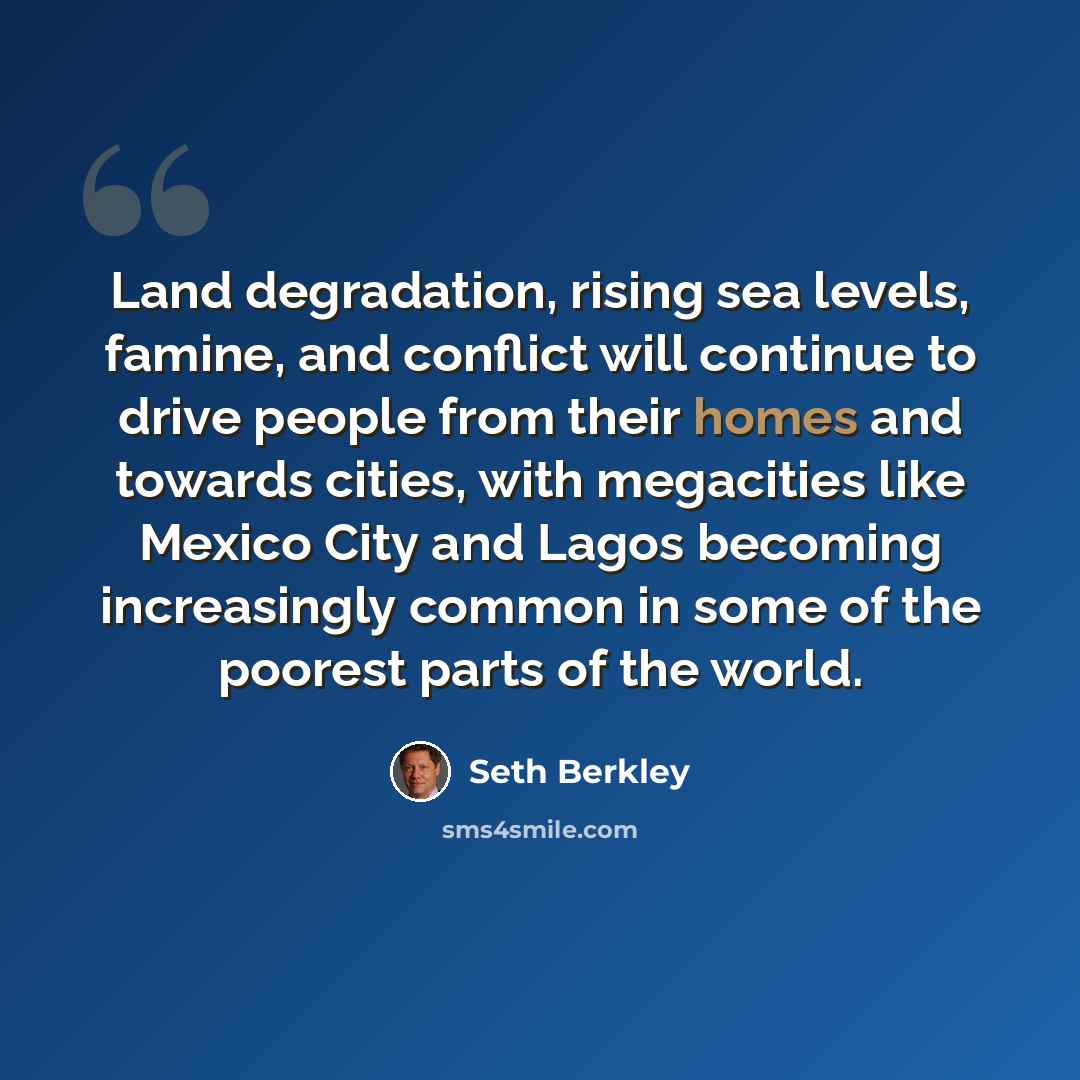 “Land degradation, rising sea levels, famine, and conflict will continue to drive people from their homes and towards cities, with megacities like Mexico City and Lagos becoming increasingly common in some of the poorest parts of the world.” quote by Seth Berkley