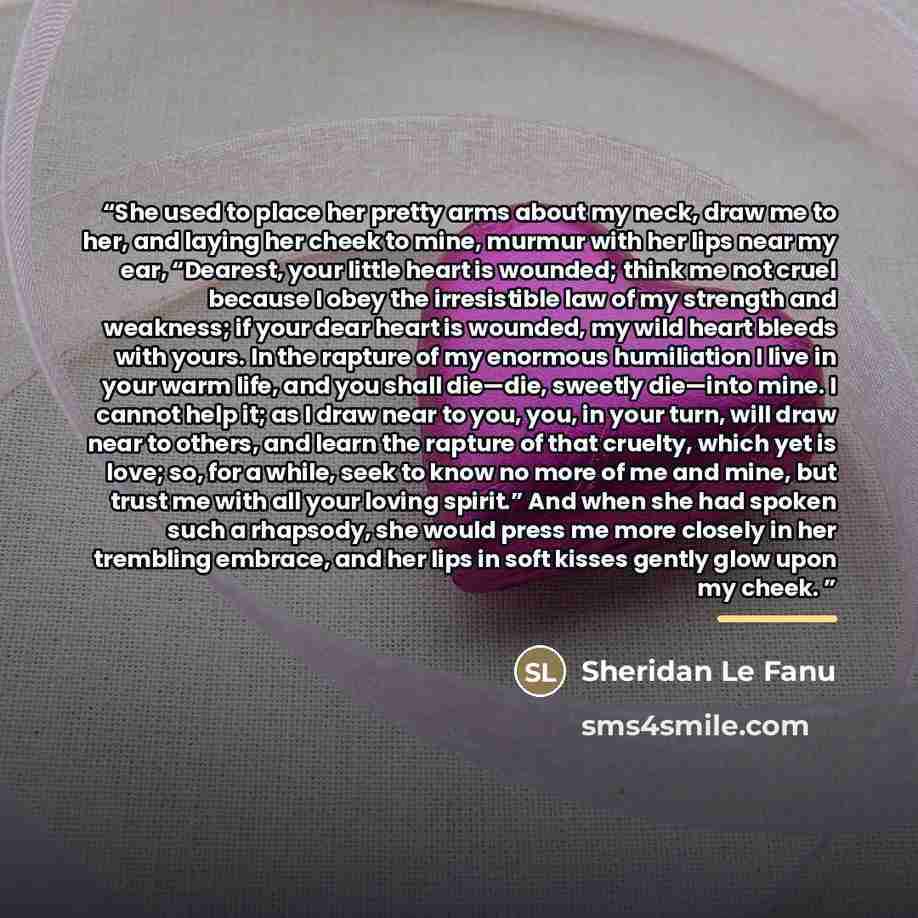 “She used to place her pretty arms about my neck, draw me to her, and laying her cheek to mine, murmur with her lips near my ear, “Dearest, your little heart is wounded; think me not cruel because I obey the irresistible law of my strength and weakness; if your dear heart is wounded, my wild heart…” quote by Sheridan Le Fanu