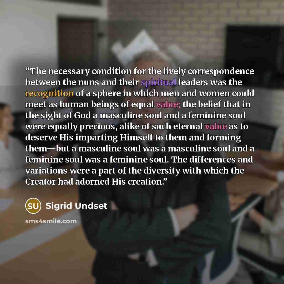“The necessary condition for the lively correspondence between the nuns and their spiritual leaders was the recognition of a sphere in which men and women could meet as human beings of equal value; the belief that in the sight of God a masculine soul and a feminine soul were equally precious, alike…” quote by Sigrid Undset