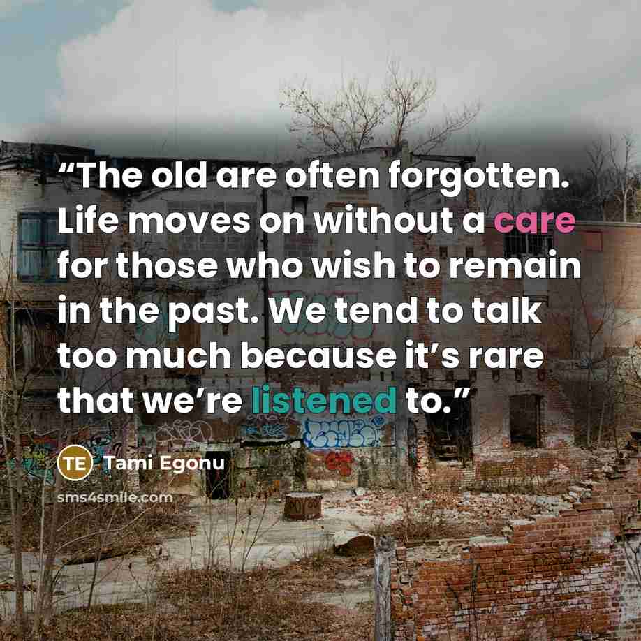 “The old are often forgotten. Life moves on without a care for those who wish to remain in the past. We tend to talk too much because it’s rare that we’re listened to.” quote by Tami Egonu