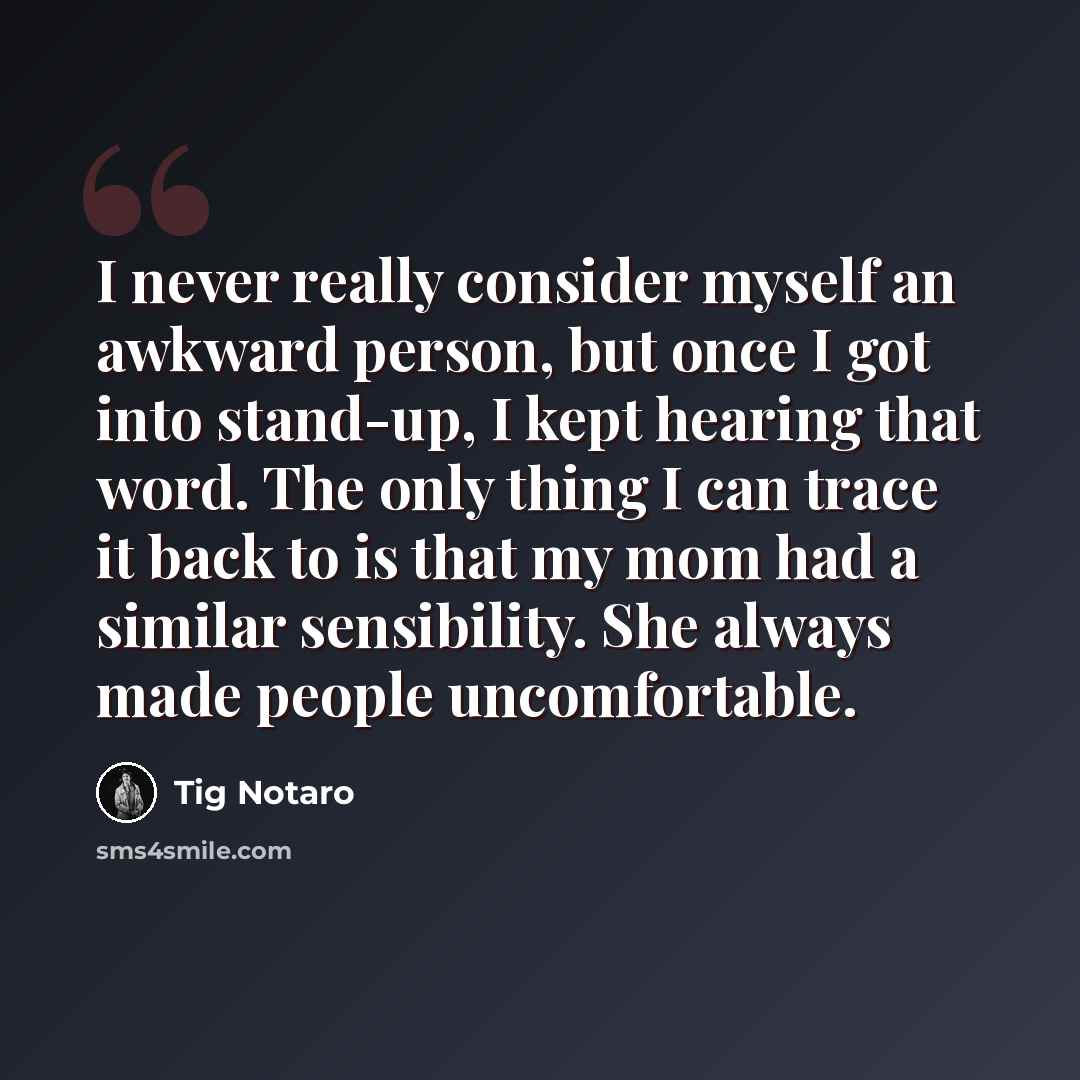“I never really consider myself an awkward person, but once I got into stand-up, I kept hearing that word. The only thing I can trace it back to is that my mom had a similar sensibility. She always made people uncomfortable.” quote by Tig Notaro