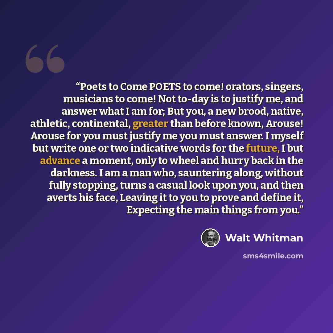 “Poets to Come POETS to come! orators, singers, musicians to come! Not to-day is to justify me, and answer what I am for; But you, a new brood, native, athletic, continental, greater than before known, Arouse! Arouse for you must justify me you must answer. I myself but write one or two indicative…” quote by Walt Whitman