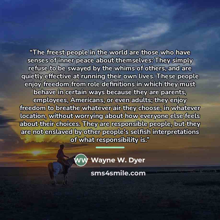 “The freest people in the world are those who have senses of inner peace about themselves: They simply refuse to be swayed by the whims of others, and are quietly effective at running their own lives. These people enjoy freedom from role definitions in which they must behave in certain ways because…” quote by Wayne W. Dyer