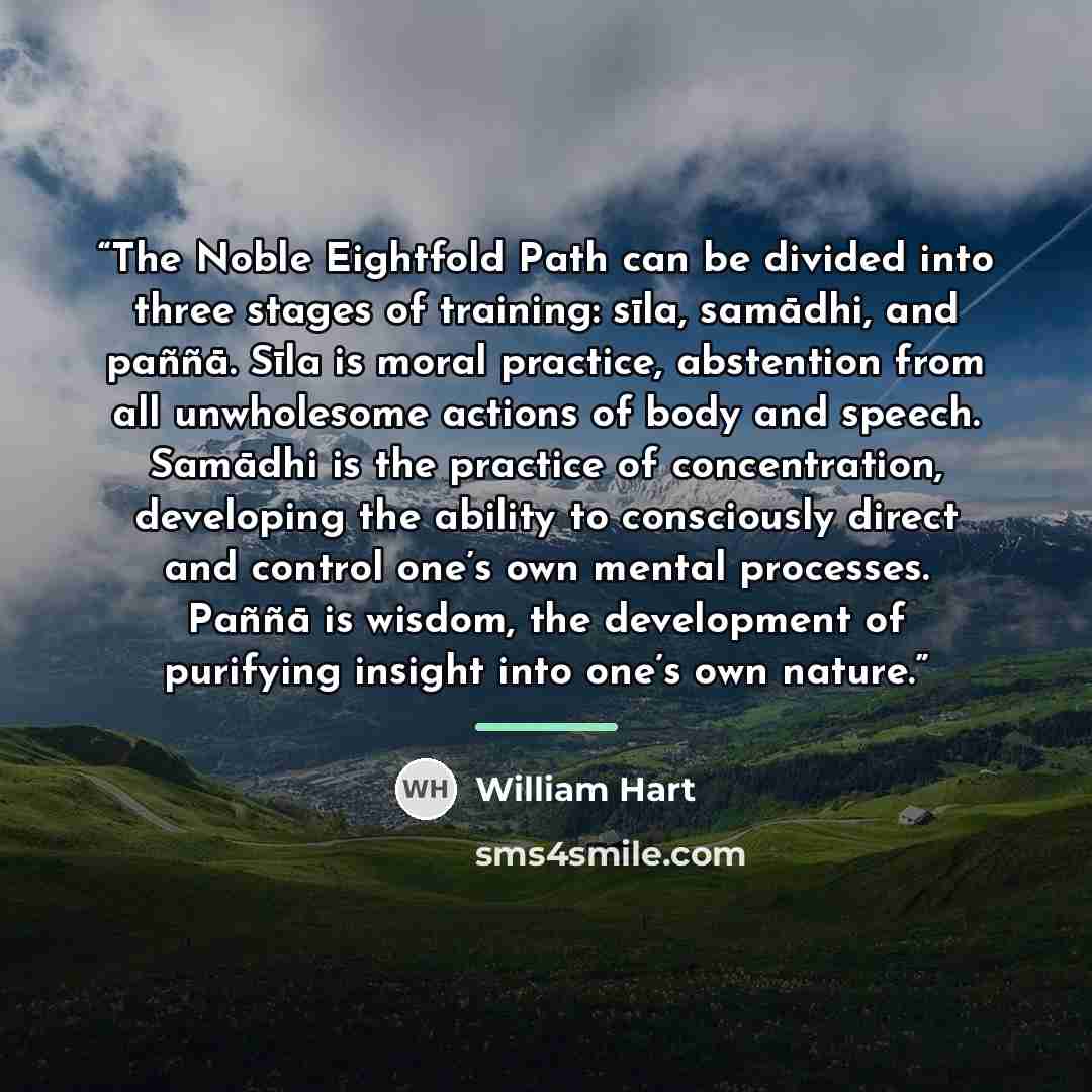 “The Noble Eightfold Path can be divided into three stages of training: sīla, samādhi, and paññā. Sīla is moral practice, abstention from all unwholesome actions of body and speech. Samādhi is the practice of concentration, developing the ability to consciously direct and control one’s own mental…” quote by William Hart