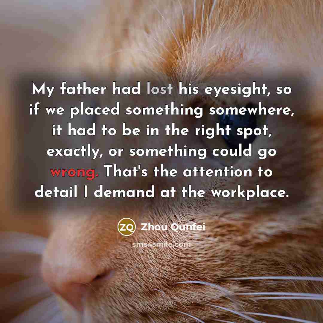 “My father had lost his eyesight, so if we placed something somewhere, it had to be in the right spot, exactly, or something could go wrong. That's the attention to detail I demand at the workplace.” quote by Zhou Qunfei