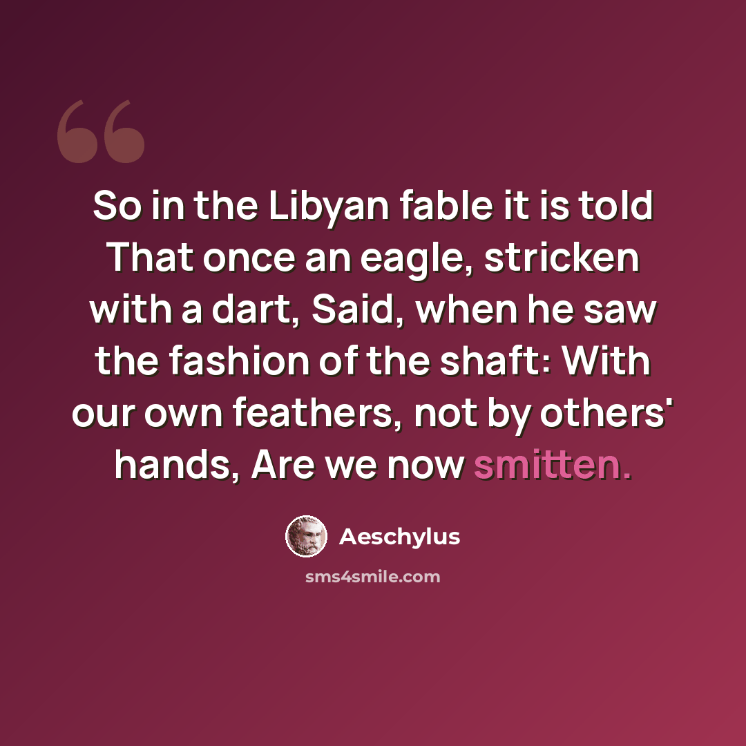 “So in the Libyan fable it is told That once an eagle, stricken with a dart, Said, when he saw the fashion of the shaft: With our own feathers, not by others' hands, Are we now smitten.” quote by Aeschylus
