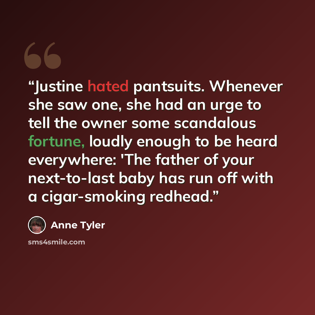 “Justine hated pantsuits. Whenever she saw one, she had an urge to tell the owner some scandalous fortune, loudly enough to be heard everywhere: 'The father of your next-to-last baby has run off with a cigar-smoking redhead.” quote by Anne Tyler