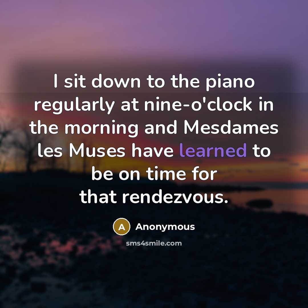 “I sit down to the piano regularly at nine-o'clock in the morning and Mesdames les Muses have learned to be on time for that rendezvous.” quote by Anonymous