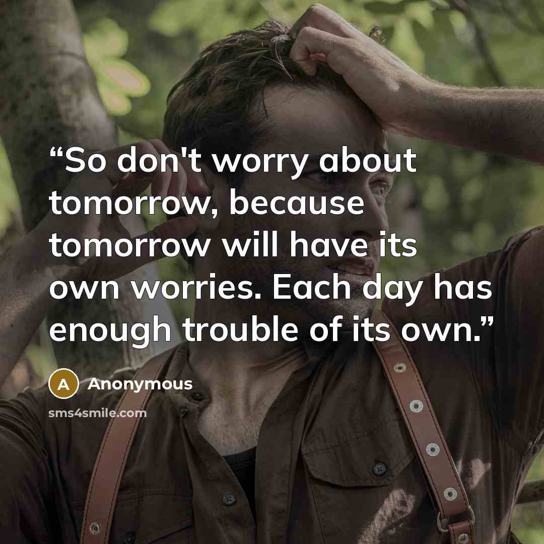 “So don't worry about tomorrow, because tomorrow will have its own worries. Each day has enough trouble of its own.” quote by Anonymous