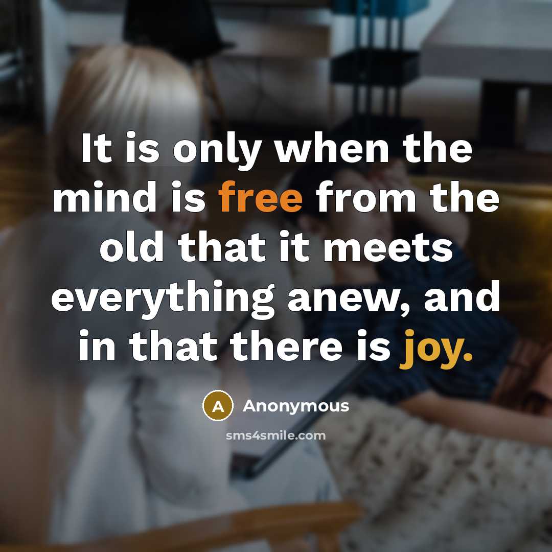 “It is only when the mind is free from the old that it meets everything anew, and in that there is joy.” quote by Anonymous