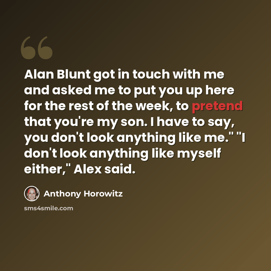 “Alan Blunt got in touch with me and asked me to put you up here for the rest of the week, to pretend that you're my son. I have to say, you don't look anything like me." "I don't look anything like myself either," Alex said.” quote by Anthony Horowitz