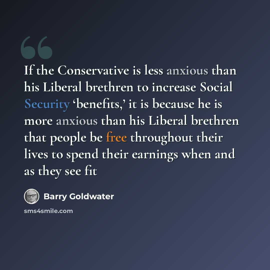 “If the Conservative is less anxious than his Liberal brethren to increase Social Security ‘benefits,’ it is because he is more anxious than his Liberal brethren that people be free throughout their lives to spend their earnings when and as they see fit” quote by Barry Goldwater