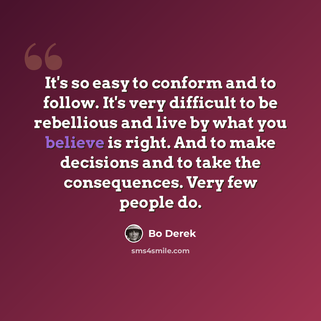 “It's so easy to conform and to follow. It's very difficult to be rebellious and live by what you believe is right. And to make decisions and to take the consequences. Very few people do.” quote by Bo Derek