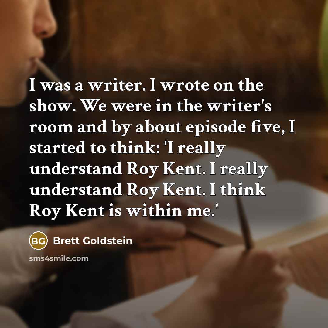 “I was a writer. I wrote on the show. We were in the writer's room and by about episode five, I started to think: 'I really understand Roy Kent. I really understand Roy Kent. I think Roy Kent is within me.'” quote by Brett Goldstein
