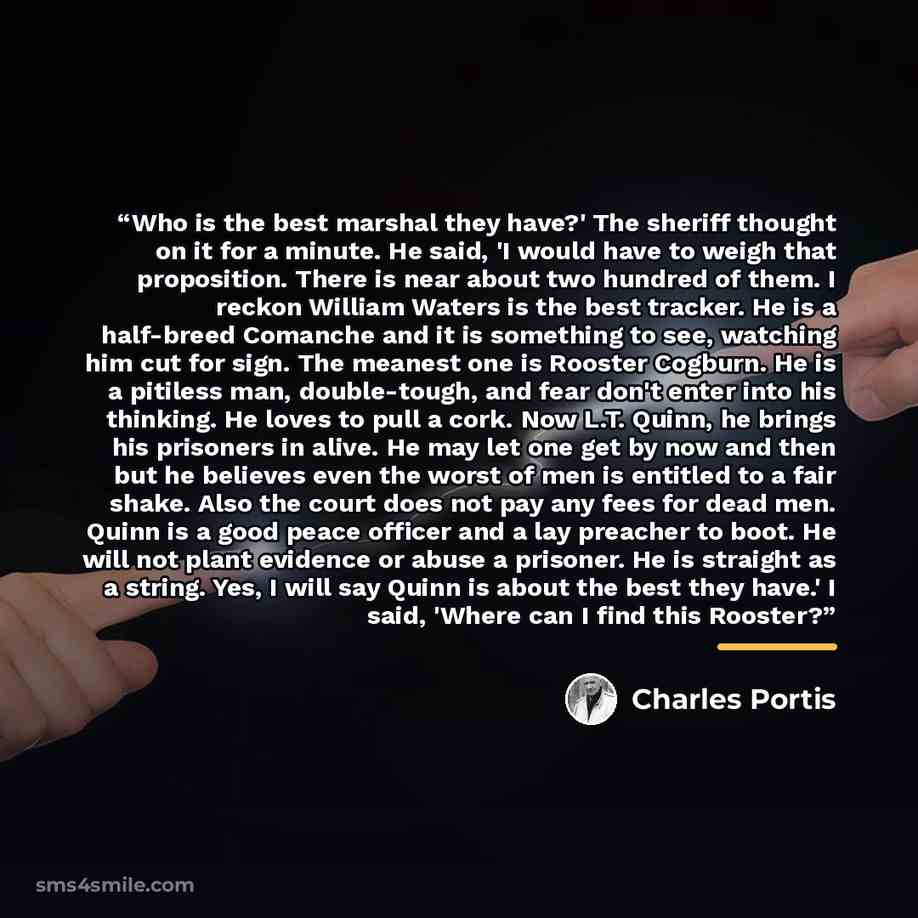 “Who is the best marshal they have?' The sheriff thought on it for a minute. He said, 'I would have to weigh that proposition. There is near about two hundred of them. I reckon William Waters is the best tracker. He is a half-breed Comanche and it is something to see, watching him cut for sign. The…” quote by Charles Portis
