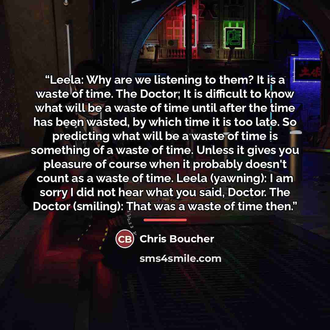 “Leela: Why are we listening to them? It is a waste of time. The Doctor; It is difficult to know what will be a waste of time until after the time has been wasted, by which time it is too late. So predicting what will be a waste of time is something of a waste of time. Unless it gives you pleasure…” quote by Chris Boucher