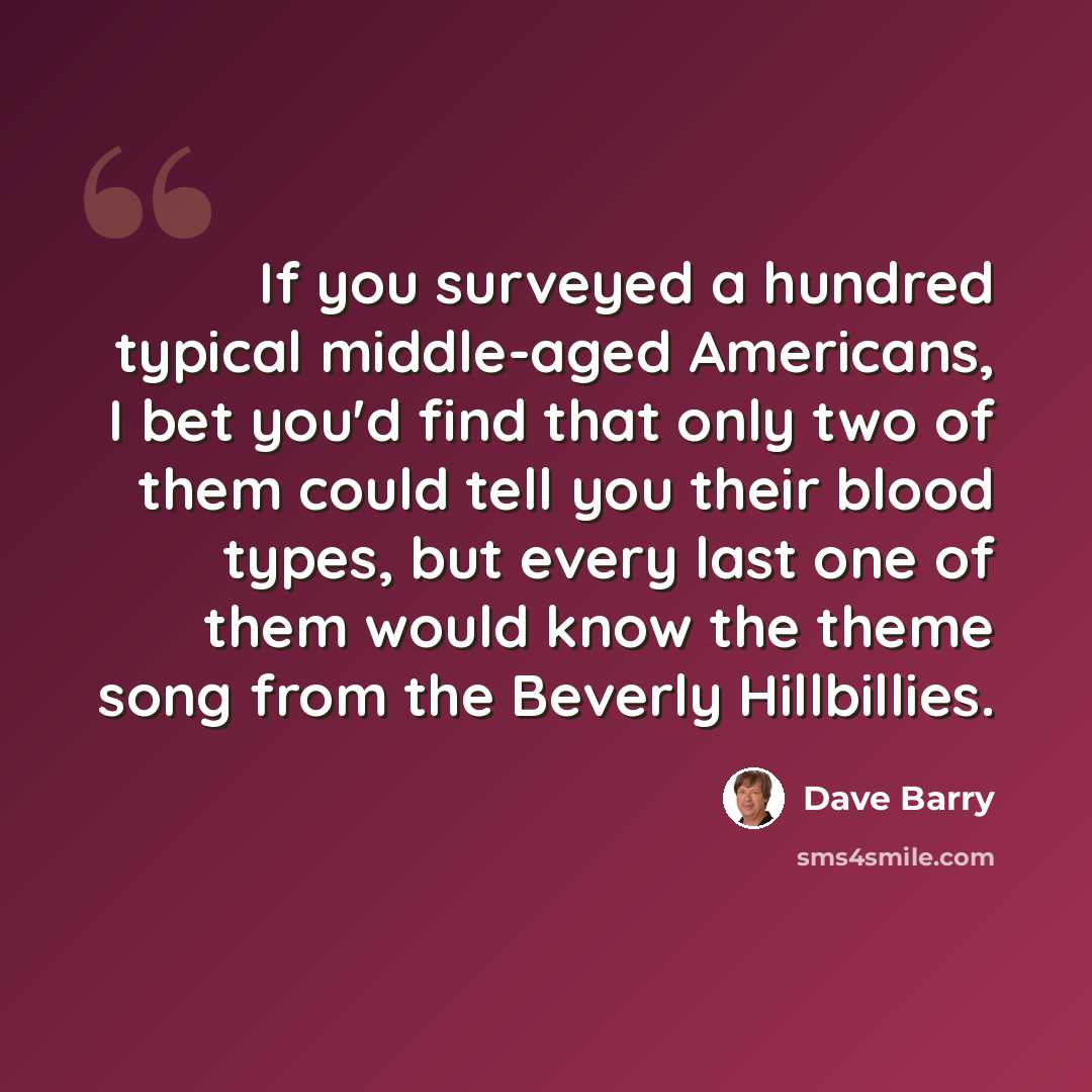 “If you surveyed a hundred typical middle-aged Americans, I bet you'd find that only two of them could tell you their blood types, but every last one of them would know the theme song from the Beverly Hillbillies.” quote by Dave Barry