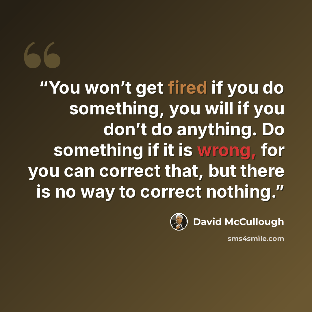 “You won’t get fired if you do something, you will if you don’t do anything. Do something if it is wrong, for you can correct that, but there is no way to correct nothing.” quote by David McCullough