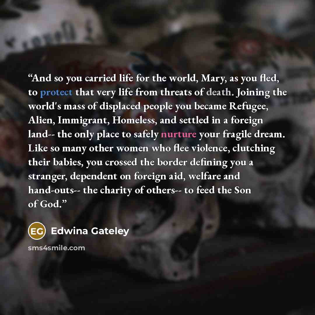 “And so you carried life for the world, Mary, as you fled, to protect that very life from threats of death. Joining the world's mass of displaced people you became Refugee, Alien, Immigrant, Homeless, and settled in a foreign land-- the only place to safely nurture your fragile dream. Like so many…” quote by Edwina Gateley