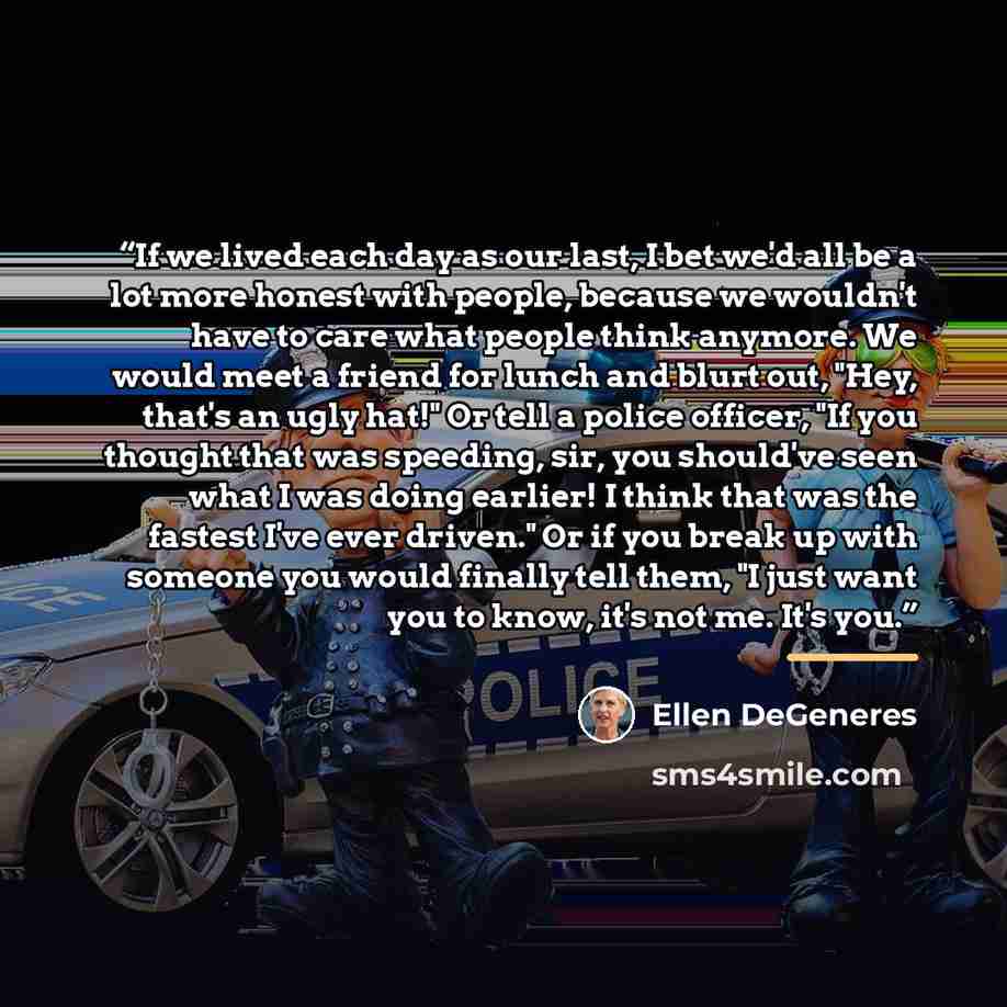 “If we lived each day as our last, I bet we'd all be a lot more honest with people, because we wouldn't have to care what people think anymore. We would meet a friend for lunch and blurt out, "Hey, that's an ugly hat!" Or tell a police officer, "If you thought that was speeding, sir, you should've…” quote by Ellen DeGeneres