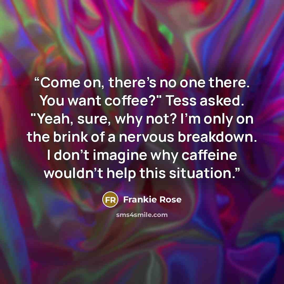 “Come on, there's no one there. You want coffee?" Tess asked. "Yeah, sure, why not? I'm only on the brink of a nervous breakdown. I don't imagine why caffeine wouldn't help this situation.” quote by Frankie Rose