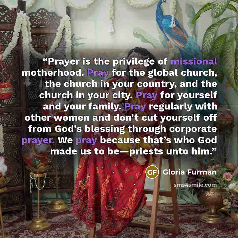 “Prayer is the privilege of missional motherhood. Pray for the global church, the church in your country, and the church in your city. Pray for yourself and your family. Pray regularly with other women and don’t cut yourself off from God’s blessing through corporate prayer. We pray because that’s…” quote by Gloria Furman
