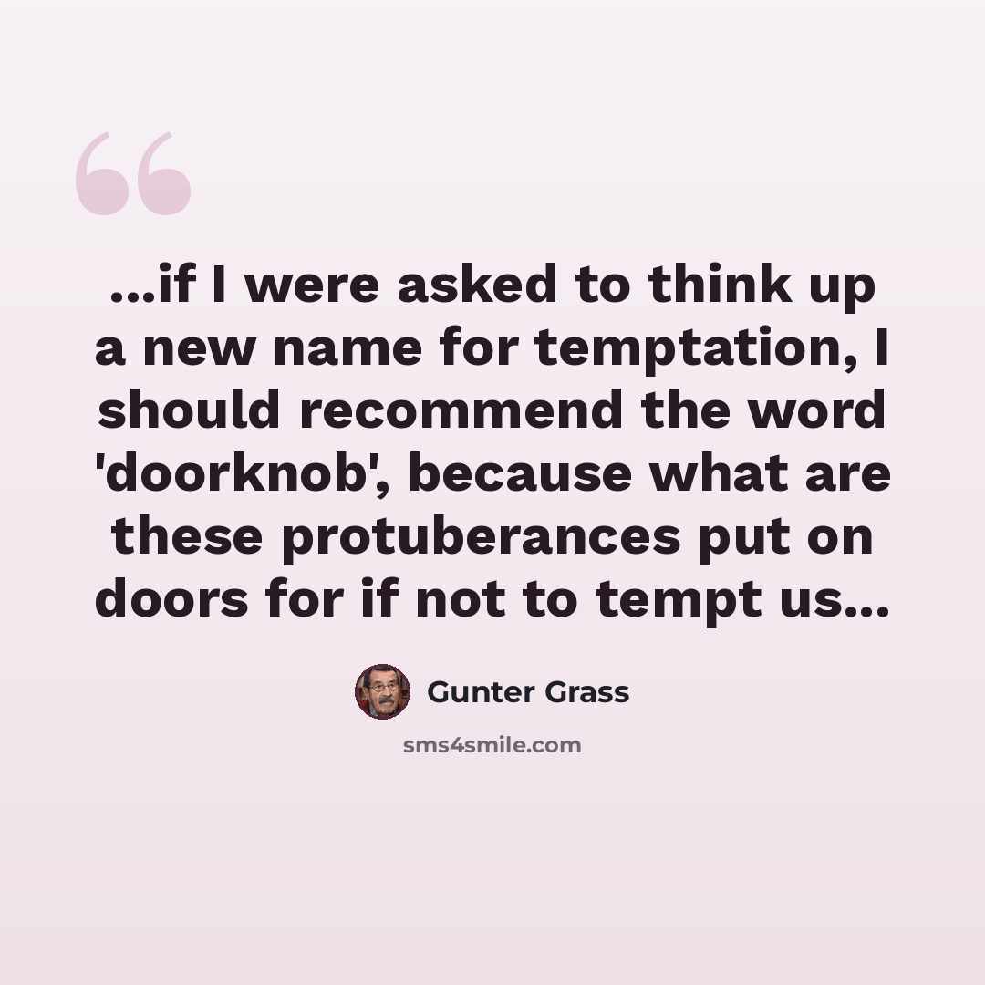 “...if I were asked to think up a new name for temptation, I should recommend the word 'doorknob', because what are these protuberances put on doors for if not to tempt us...” quote by Gunter Grass