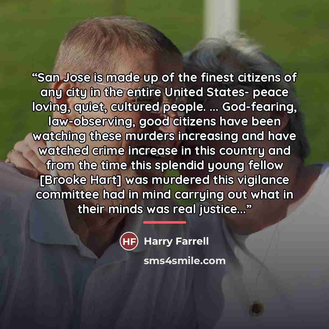 “San Jose is made up of the finest citizens of any city in the entire United States- peace loving, quiet, cultured people. ... God-fearing, law-observing, good citizens have been watching these murders increasing and have watched crime increase in this country and from the time this splendid young…” quote by Harry Farrell