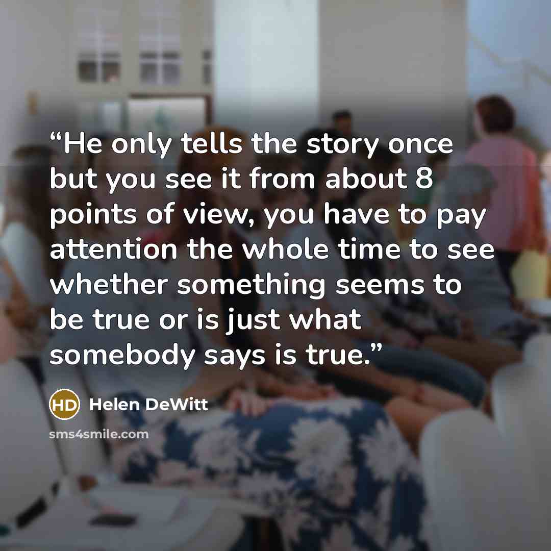 “He only tells the story once but you see it from about 8 points of view, you have to pay attention the whole time to see whether something seems to be true or is just what somebody says is true.” quote by Helen DeWitt
