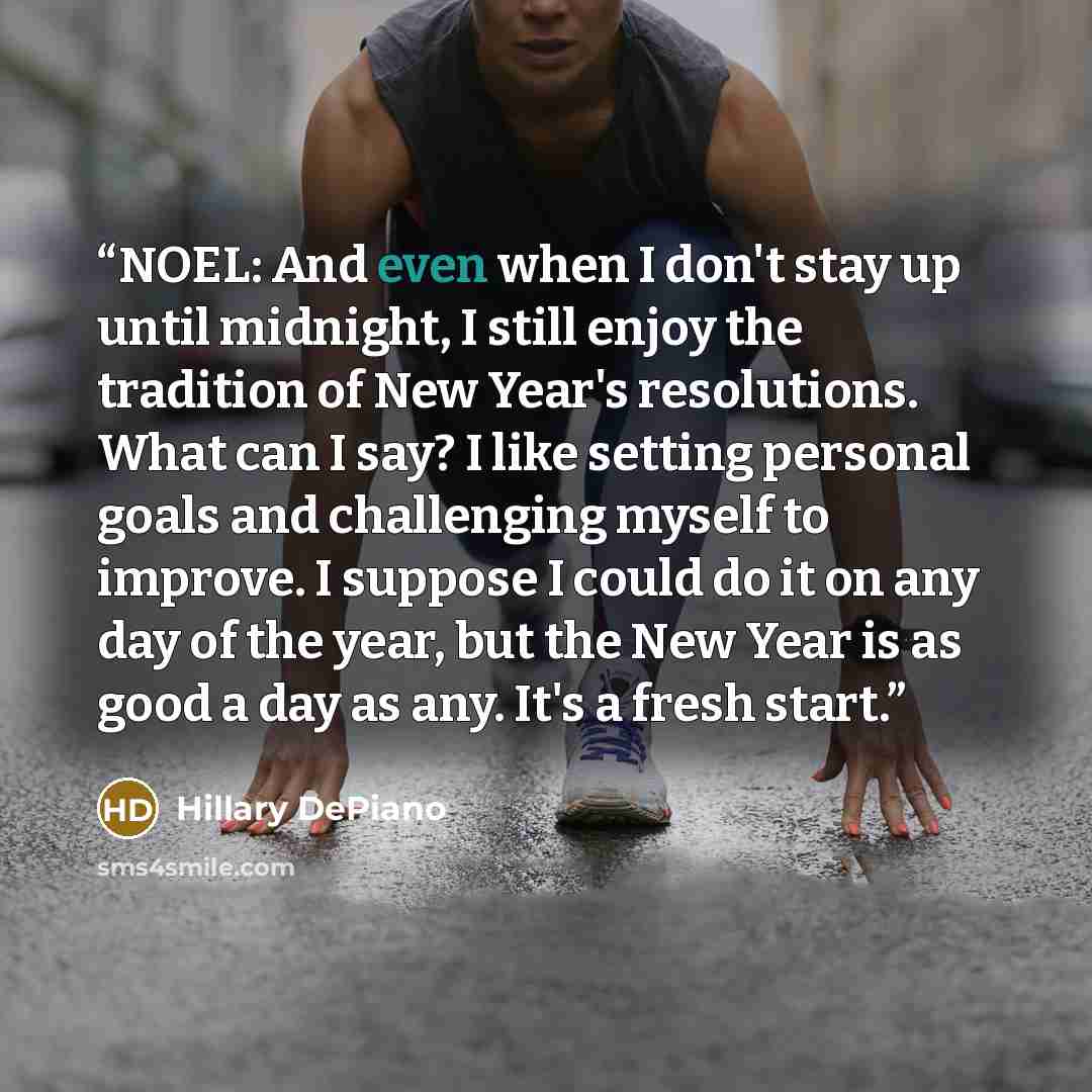“NOEL: And even when I don't stay up until midnight, I still enjoy the tradition of New Year's resolutions. What can I say? I like setting personal goals and challenging myself to improve. I suppose I could do it on any day of the year, but the New Year is as good a day as any. It's a fresh start.” quote by Hillary DePiano