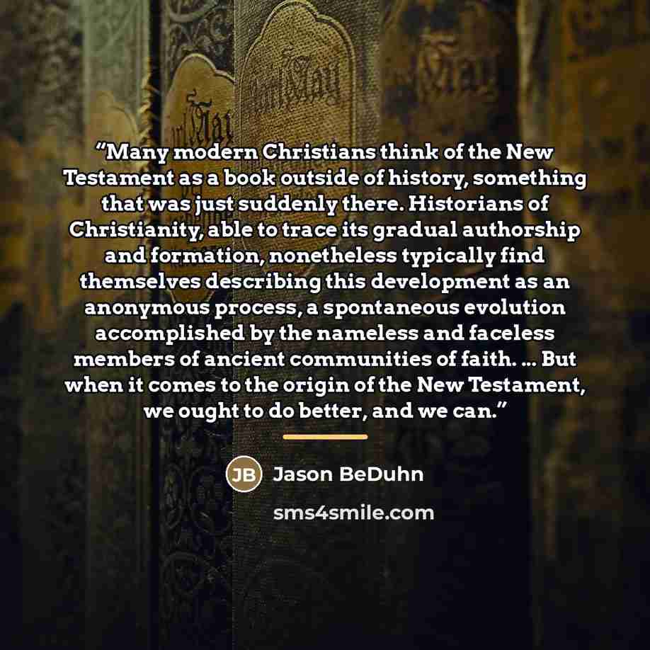 “Many modern Christians think of the New Testament as a book outside of history, something that was just suddenly there. Historians of Christianity, able to trace its gradual authorship and formation, nonetheless typically find themselves describing this development as an anonymous process, a…” quote by Jason BeDuhn