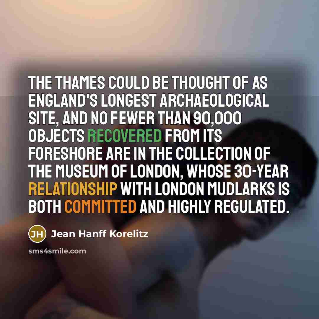 “The Thames could be thought of as England's longest archaeological site, and no fewer than 90,000 objects recovered from its foreshore are in the collection of the Museum of London, whose 30-year relationship with London mudlarks is both committed and highly regulated.” quote by Jean Hanff Korelitz
