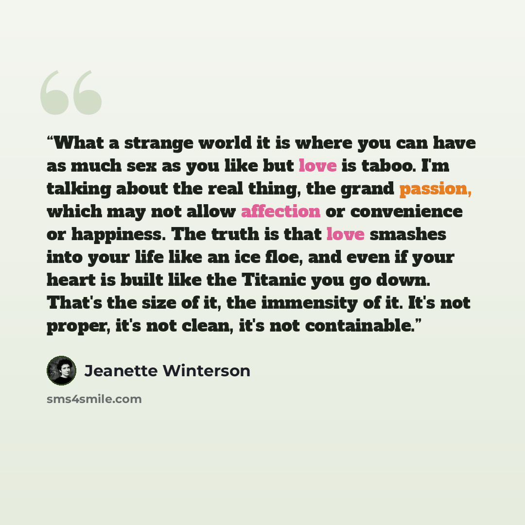 “What a strange world it is where you can have as much sex as you like but love is taboo. I'm talking about the real thing, the grand passion, which may not allow affection or convenience or happiness. The truth is that love smashes into your life like an ice floe, and even if your heart is built…” quote by Jeanette Winterson