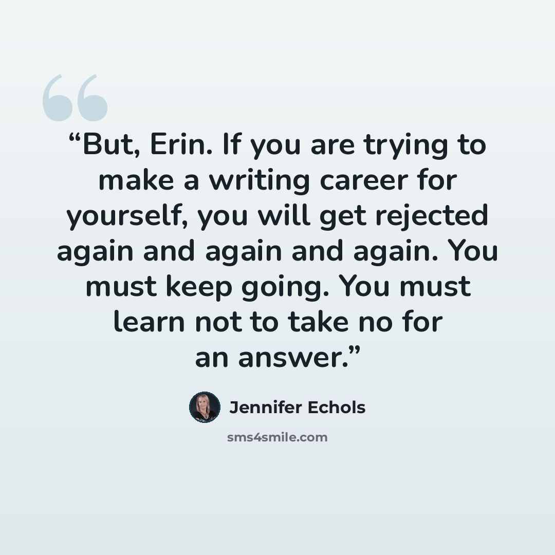 “But, Erin. If you are trying to make a writing career for yourself, you will get rejected again and again and again. You must keep going. You must learn not to take no for an answer.” quote by Jennifer Echols
