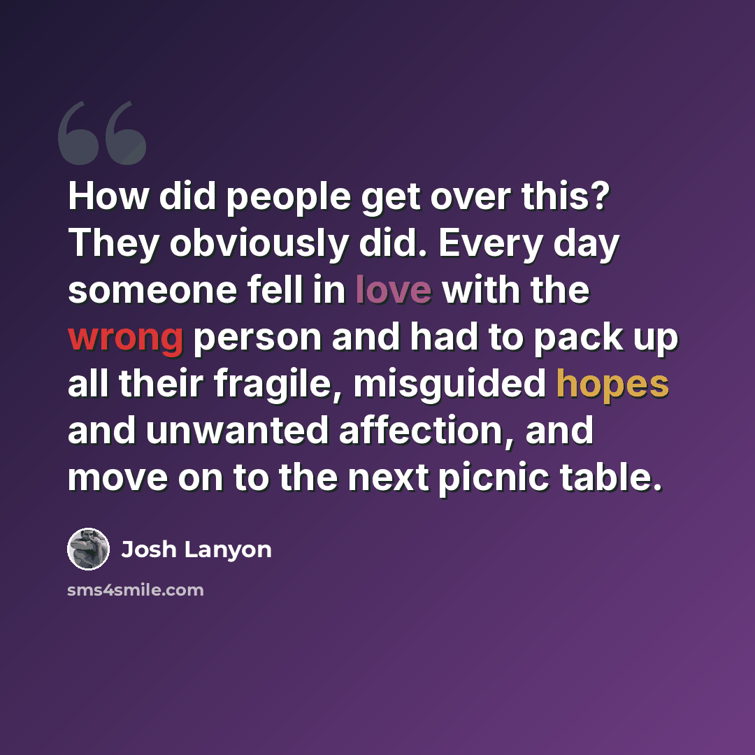 “How did people get over this? They obviously did. Every day someone fell in love with the wrong person and had to pack up all their fragile, misguided hopes and unwanted affection, and move on to the next picnic table.” quote by Josh Lanyon