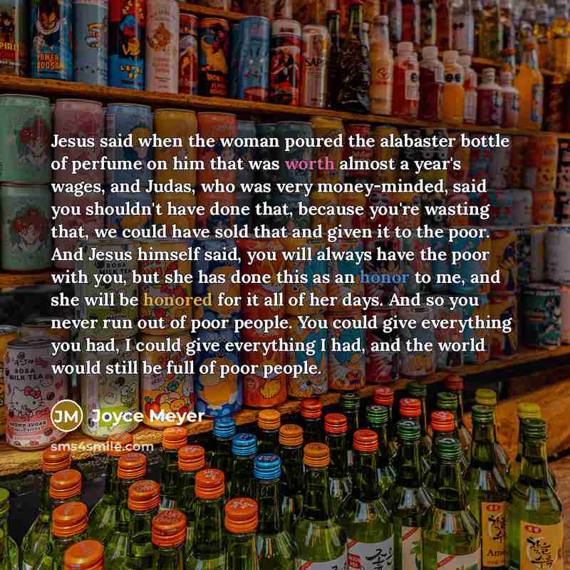 “Jesus said when the woman poured the alabaster bottle of perfume on him that was worth almost a year's wages, and Judas, who was very money-minded, said you shouldn't have done that, because you're wasting that, we could have sold that and given it to the poor. And Jesus himself said, you will…” quote by Joyce Meyer