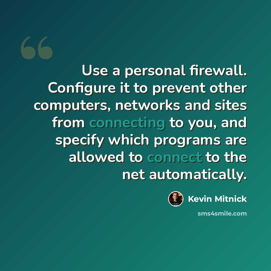 “Use a personal firewall. Configure it to prevent other computers, networks and sites from connecting to you, and specify which programs are allowed to connect to the net automatically.” quote by Kevin Mitnick