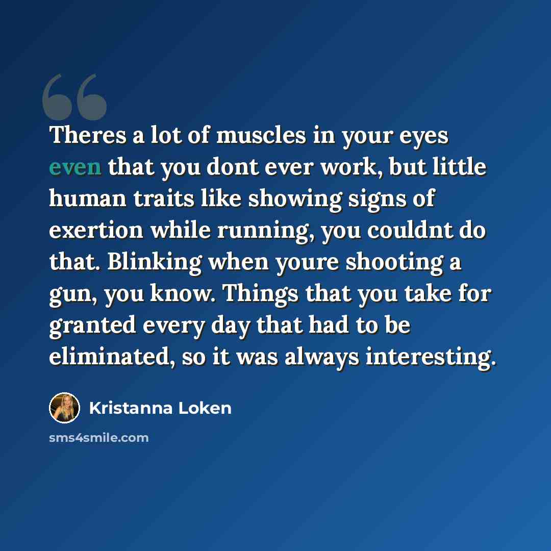 “Theres a lot of muscles in your eyes even that you dont ever work, but little human traits like showing signs of exertion while running, you couldnt do that. Blinking when youre shooting a gun, you know. Things that you take for granted every day that had to be eliminated, so it was always…” quote by Kristanna Loken