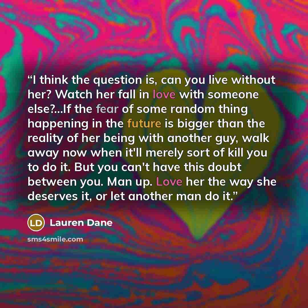 “I think the question is, can you live without her? Watch her fall in love with someone else?…If the fear of some random thing happening in the future is bigger than the reality of her being with another guy, walk away now when it'll merely sort of kill you to do it. But you can't have this doubt…” quote by Lauren Dane