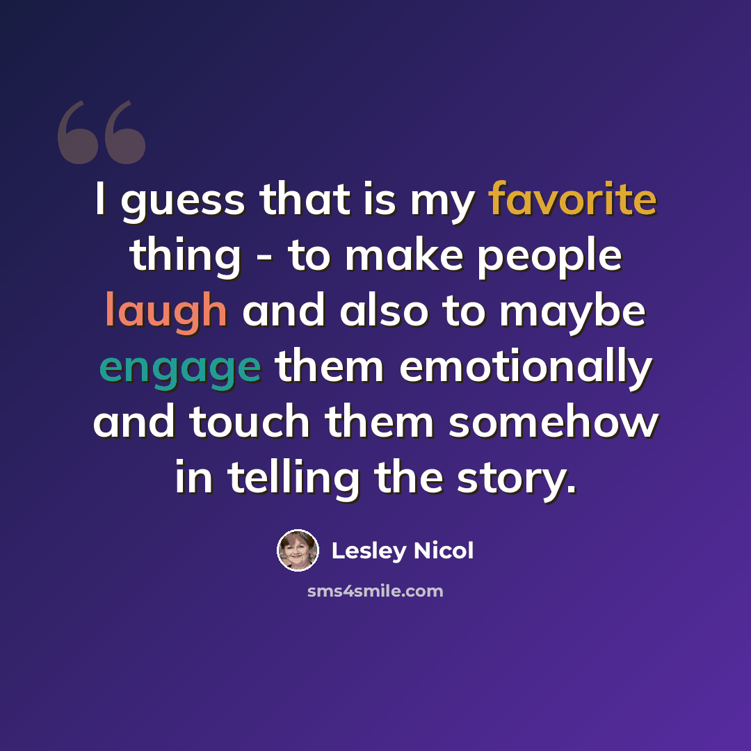 “I guess that is my favorite thing - to make people laugh and also to maybe engage them emotionally and touch them somehow in telling the story.” quote by Lesley Nicol