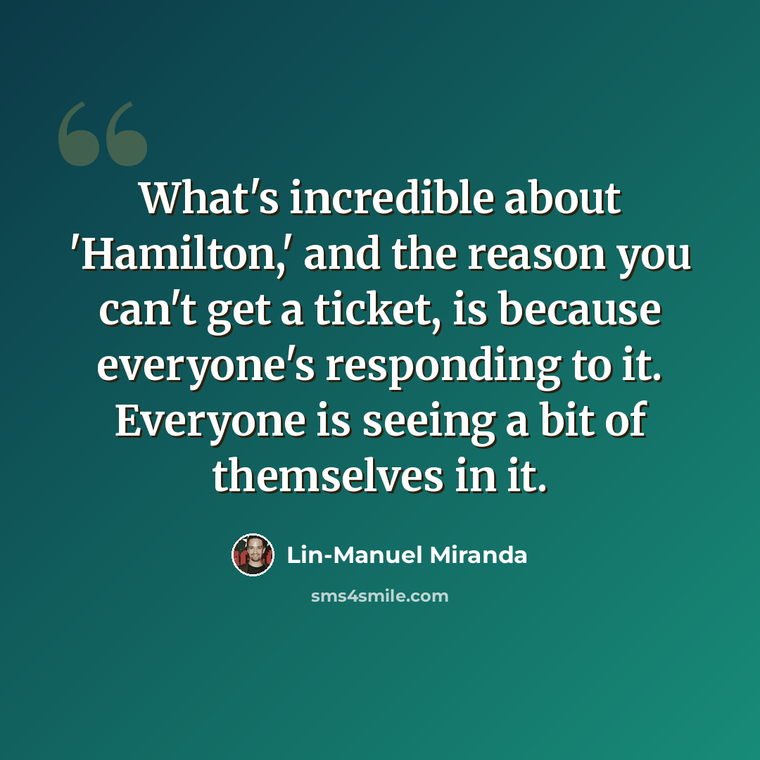 “What's incredible about 'Hamilton,' and the reason you can't get a ticket, is because everyone's responding to it. Everyone is seeing a bit of themselves in it.” quote by Lin-Manuel Miranda