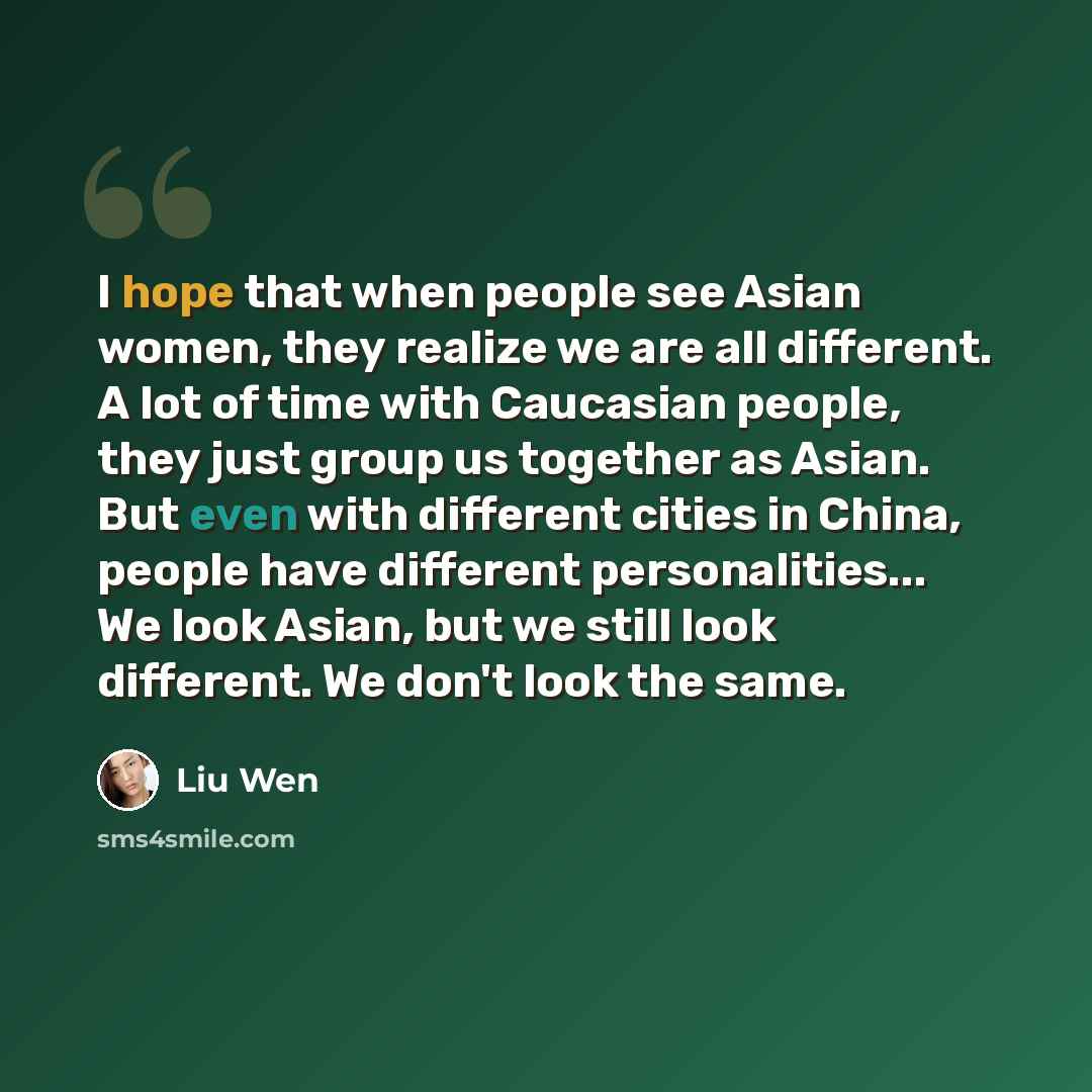 “I hope that when people see Asian women, they realize we are all different. A lot of time with Caucasian people, they just group us together as Asian. But even with different cities in China, people have different personalities... We look Asian, but we still look different. We don't look the same.” quote by Liu Wen