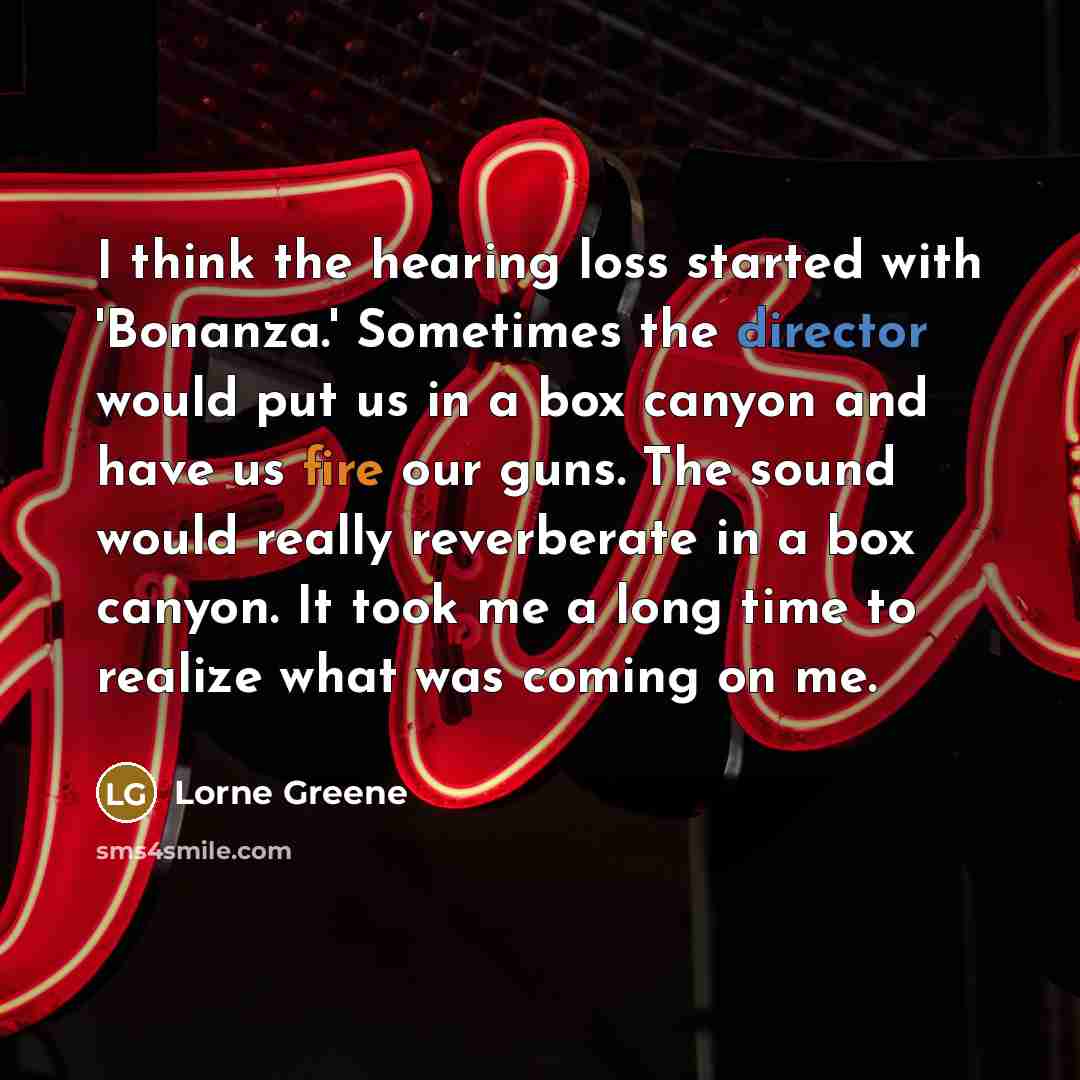 “I think the hearing loss started with 'Bonanza.' Sometimes the director would put us in a box canyon and have us fire our guns. The sound would really reverberate in a box canyon. It took me a long time to realize what was coming on me.” quote by Lorne Greene