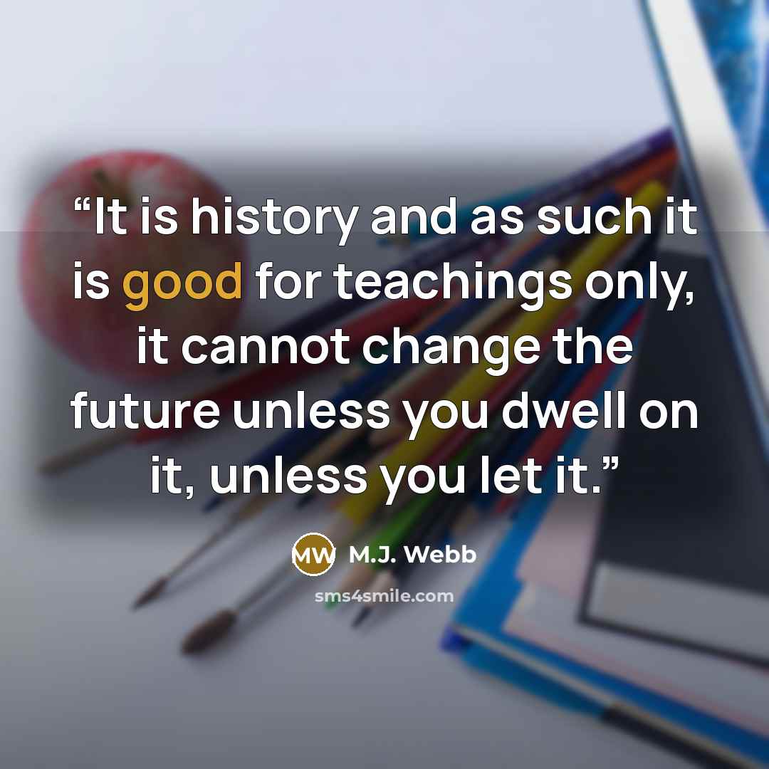 “It is history and as such it is good for teachings only, it cannot change the future unless you dwell on it, unless you let it.” quote by M.J. Webb