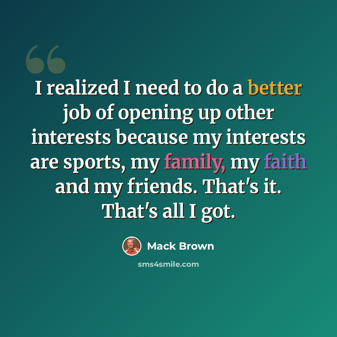 “I realized I need to do a better job of opening up other interests because my interests are sports, my family, my faith and my friends. That's it. That's all I got.” quote by Mack Brown
