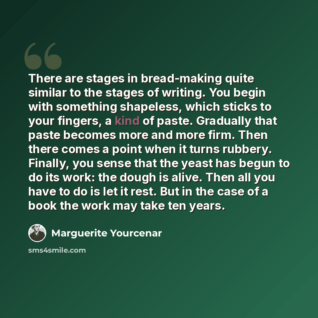 “There are stages in bread-making quite similar to the stages of writing. You begin with something shapeless, which sticks to your fingers, a kind of paste. Gradually that paste becomes more and more firm. Then there comes a point when it turns rubbery. Finally, you sense that the yeast has begun…” quote by Marguerite Yourcenar