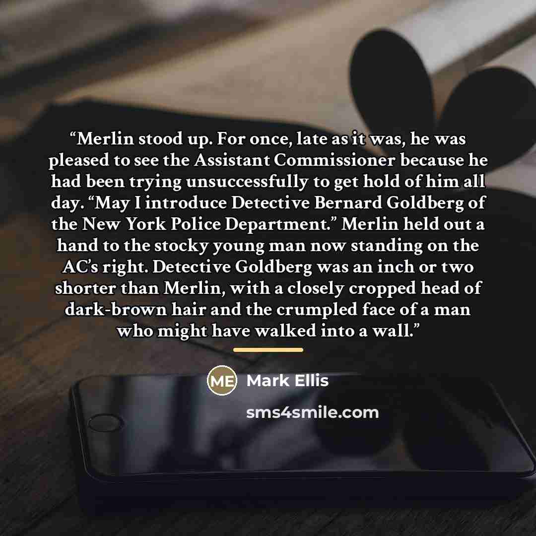 “Merlin stood up. For once, late as it was, he was pleased to see the Assistant Commissioner because he had been trying unsuccessfully to get hold of him all day. “May I introduce Detective Bernard Goldberg of the New York Police Department.” Merlin held out a hand to the stocky young man now…” quote by Mark Ellis
