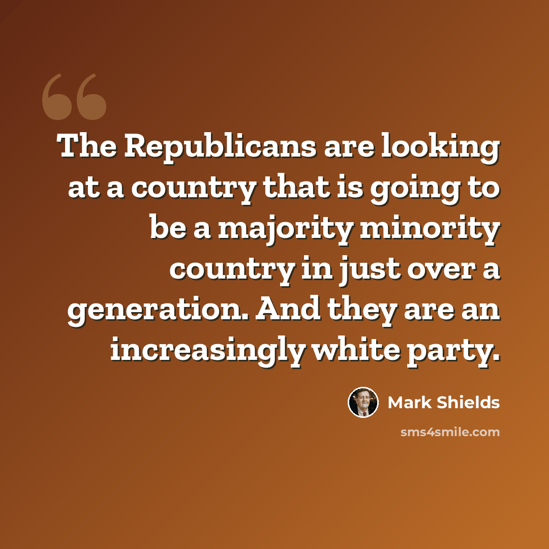 “The Republicans are looking at a country that is going to be a majority minority country in just over a generation. And they are an increasingly white party.” quote by Mark Shields